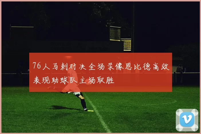 76人马刺对决全场录像恩比德高效表现助球队主场取胜