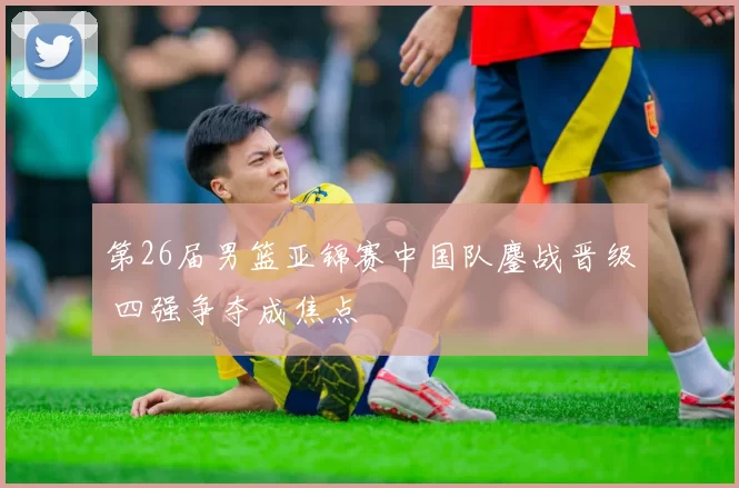 第26届男篮亚锦赛中国队鏖战晋级 四强争夺成焦点