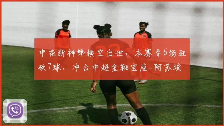 申花新神锋横空出世，本赛季6场狂砍7球，冲击中超金靴宝座_阿苏埃_球迷_射手