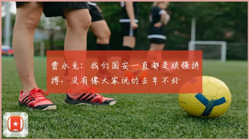 曹永竞：我们国安一直都是顽强拼搏，没有像大家说的去年不好