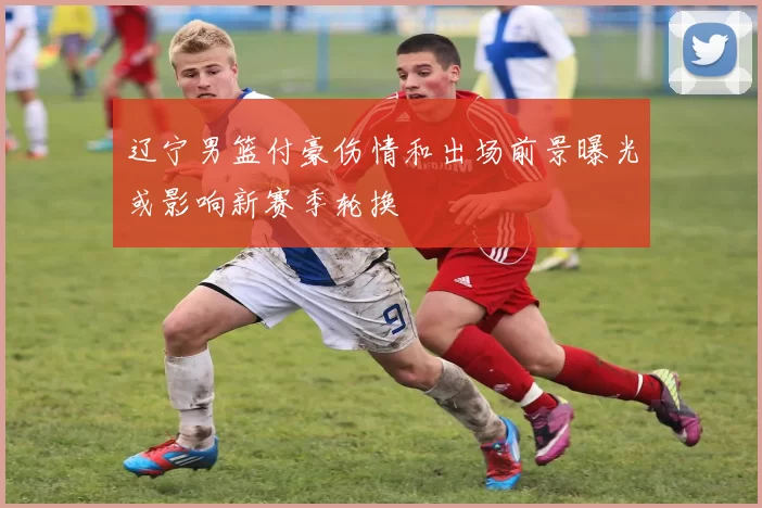 辽宁男篮付豪伤情和出场前景曝光或影响新赛季轮换