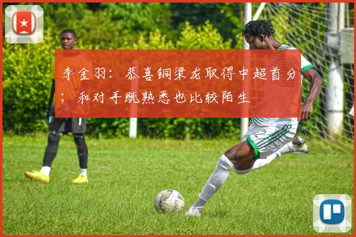 李金羽：恭喜铜梁龙取得中超首分；和对手既熟悉也比较陌生