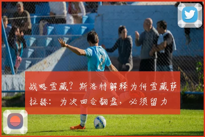 战略雪藏?斯洛特解释为何雪藏萨拉赫:为次回合翻盘,必须留力