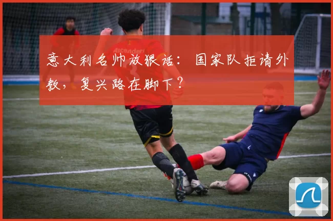 意大利名帅放狠话：国家队拒请外教，复兴路在脚下？