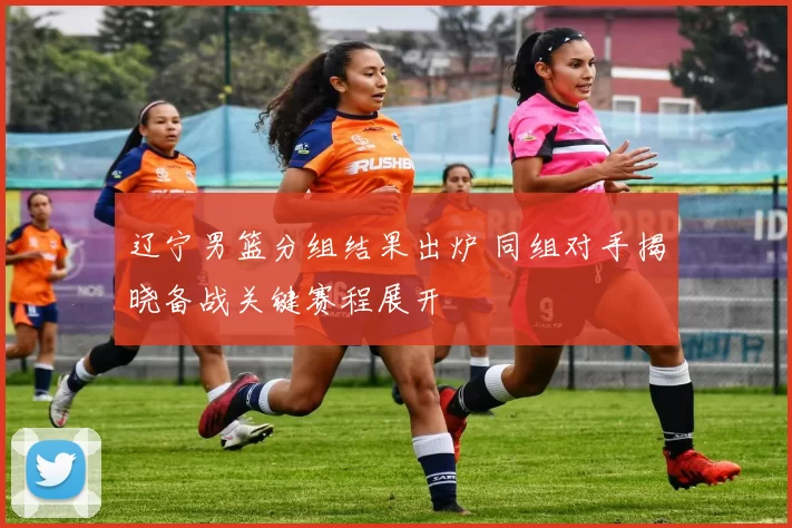 辽宁男篮分组结果出炉 同组对手揭晓备战关键赛程展开