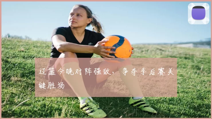 辽篮今晚对阵强敌,争夺季后赛关键胜场