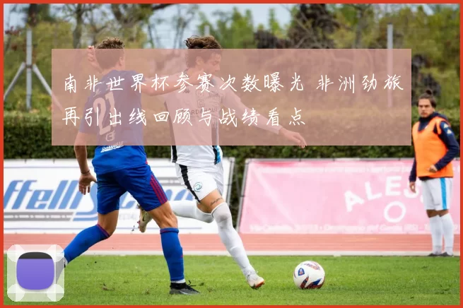 南非世界杯参赛次数曝光 非洲劲旅再引出线回顾与战绩看点