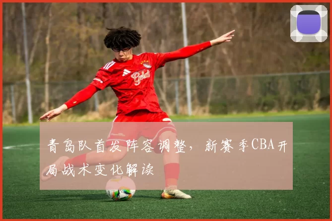 青岛队首发阵容调整，新赛季CBA开局战术变化解读