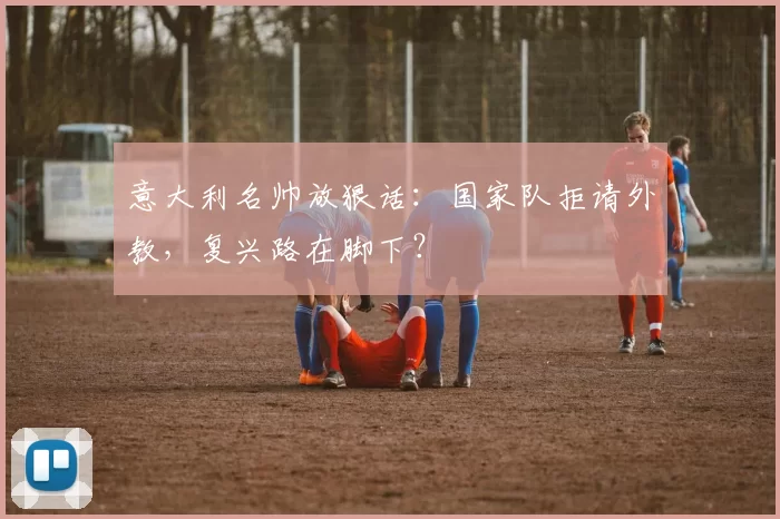 意大利名帅放狠话:国家队拒请外教,复兴路在脚下?