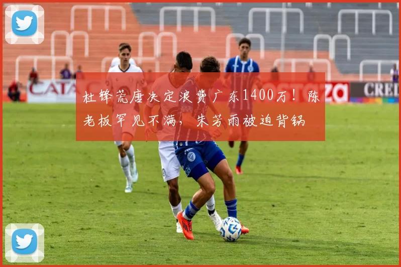 杜锋荒唐决定浪费广东1400万！陈老板罕见不满，朱芳雨被迫背锅