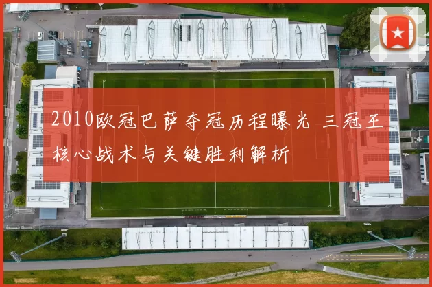 2010欧冠巴萨夺冠历程曝光 三冠王核心战术与关键胜利解析
