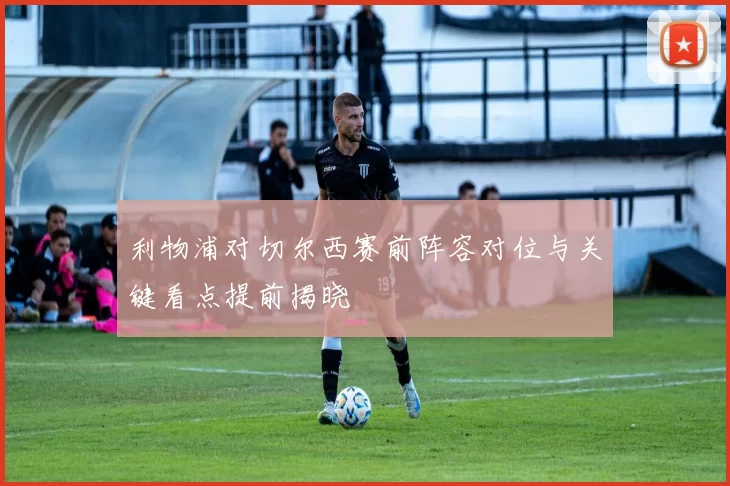 利物浦对切尔西赛前阵容对位与关键看点提前揭晓