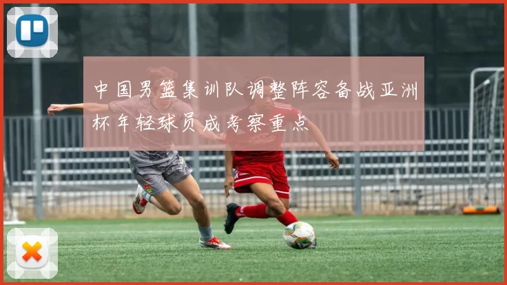 中国男篮集训队调整阵容备战亚洲杯年轻球员成考察重点