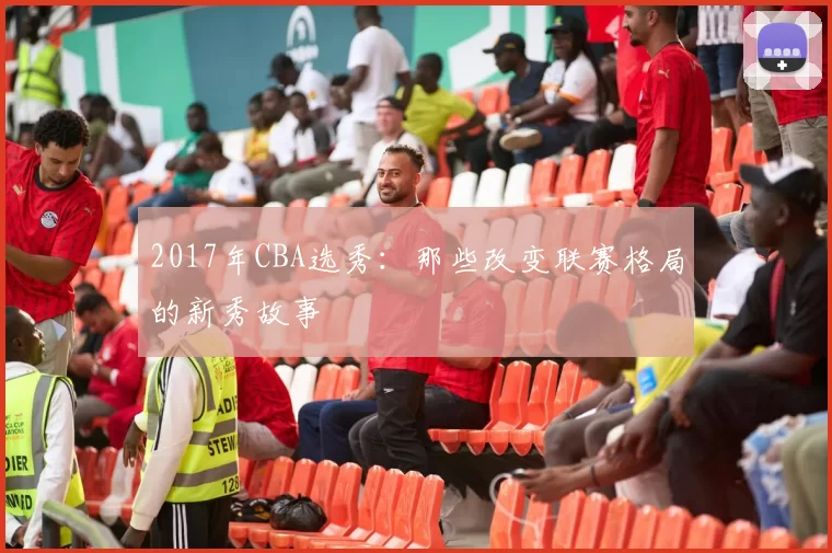 2017年CBA选秀：那些改变联赛格局的新秀故事