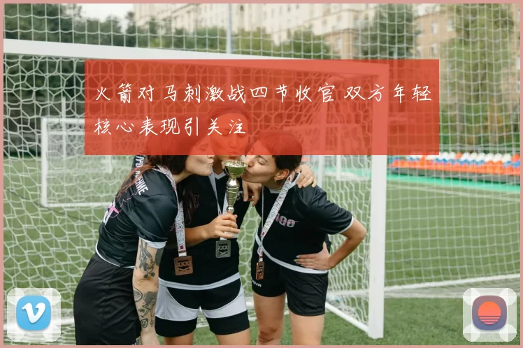 火箭对马刺激战四节收官 双方年轻核心表现引关注