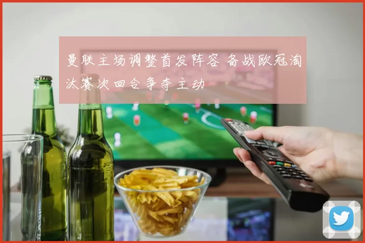 曼联主场调整首发阵容 备战欧冠淘汰赛次回合争夺主动