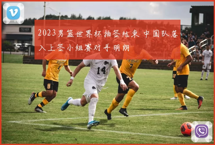 2023男篮世界杯抽签结束 中国队落入上签小组赛对手明朗