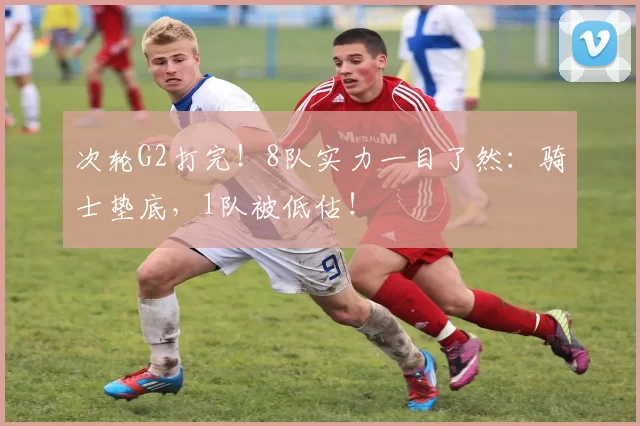 次轮G2打完！8队实力一目了然：骑士垫底，1队被低估！