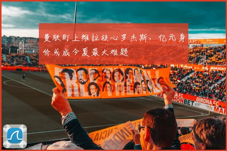 曼联盯上维拉核心罗杰斯，亿元身价或成今夏最大难题