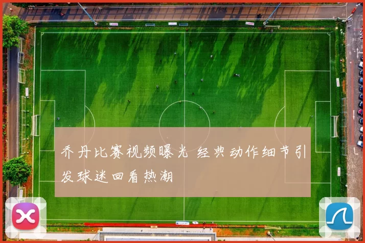 乔丹比赛视频曝光 经典动作细节引发球迷回看热潮