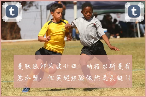 曼联选帅风波升级：纳格尔斯曼有意加盟，但英超经验依然是关键门槛_迈克尔·卡里克_欧冠_拜仁慕尼黑