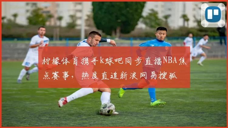 柠檬体育携手k球吧同步直播NBA焦点赛事，热度直追新浪网易搜狐