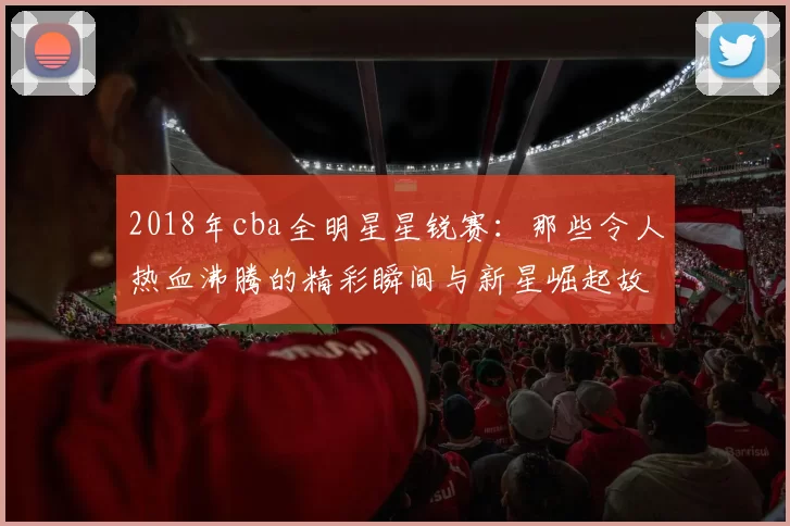2018年cba全明星星锐赛:那些令人热血沸腾的精彩瞬间与新星崛起故事
