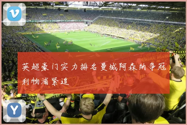 英超豪门实力排名曼城阿森纳争冠利物浦紧追