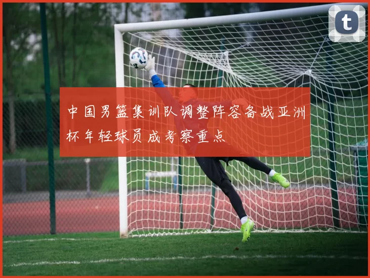 中国男篮集训队调整阵容备战亚洲杯年轻球员成考察重点