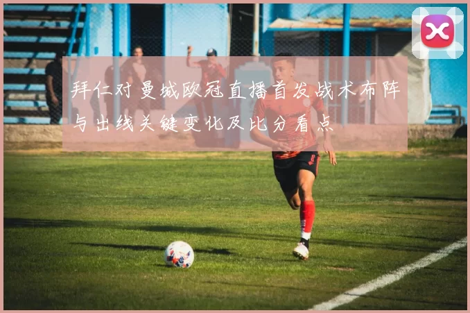 拜仁对曼城欧冠直播首发战术布阵与出线关键变化及比分看点