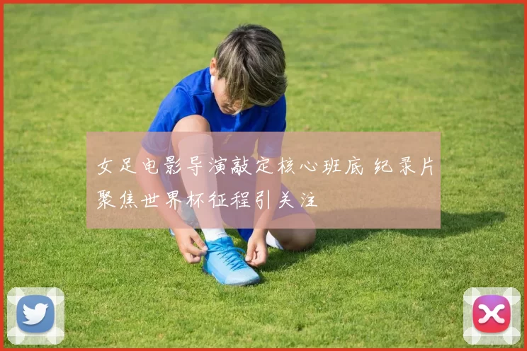 女足电影导演敲定核心班底 纪录片聚焦世界杯征程引关注
