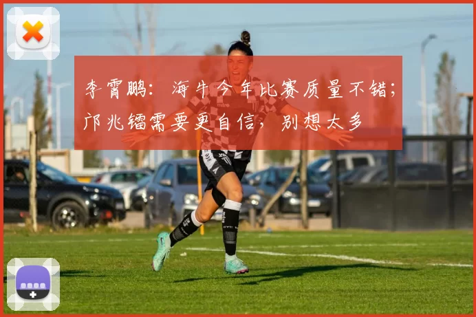 李霄鹏:海牛今年比赛质量不错;邝兆镭需要更自信,别想太多