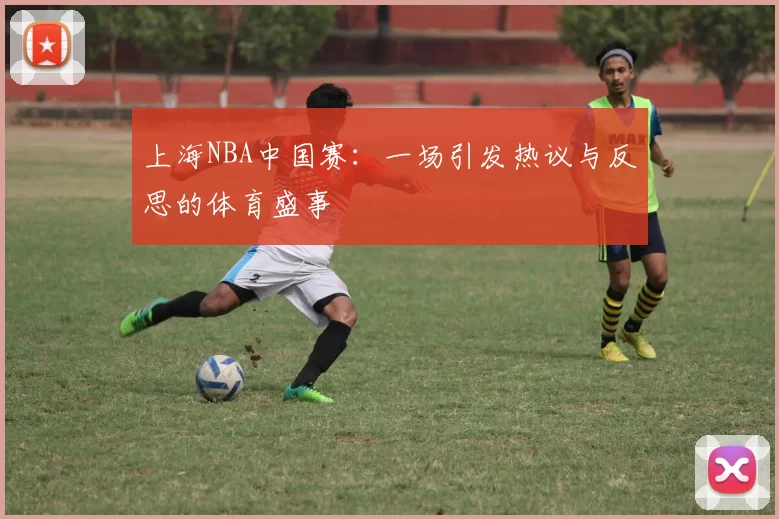上海NBA中国赛：一场引发热议与反思的体育盛事