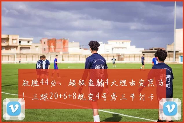 狂胜44分，超级鱼腩4大理由变黑马！三球20+6+8蜕变4号秀三节打卡