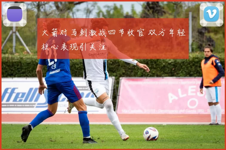 火箭对马刺激战四节收官 双方年轻核心表现引关注