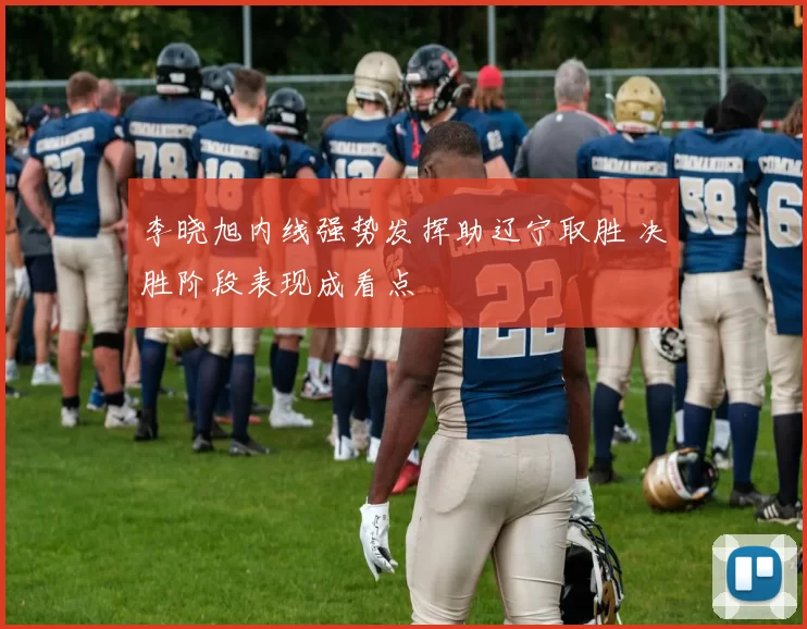 李晓旭内线强势发挥助辽宁取胜 决胜阶段表现成看点