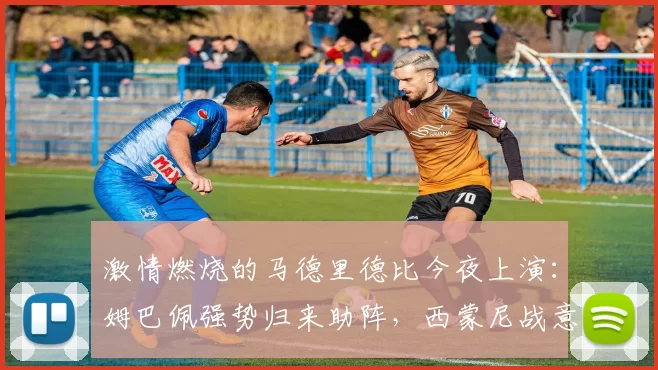 激情燃烧的马德里德比今夜上演：姆巴佩强势归来助阵，西蒙尼战意略显不足_对阵_欧冠_欧冠