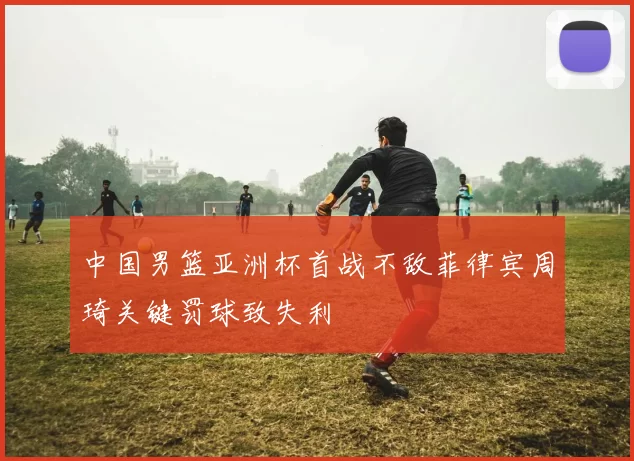 中国男篮亚洲杯首战不敌菲律宾周琦关键罚球致失利