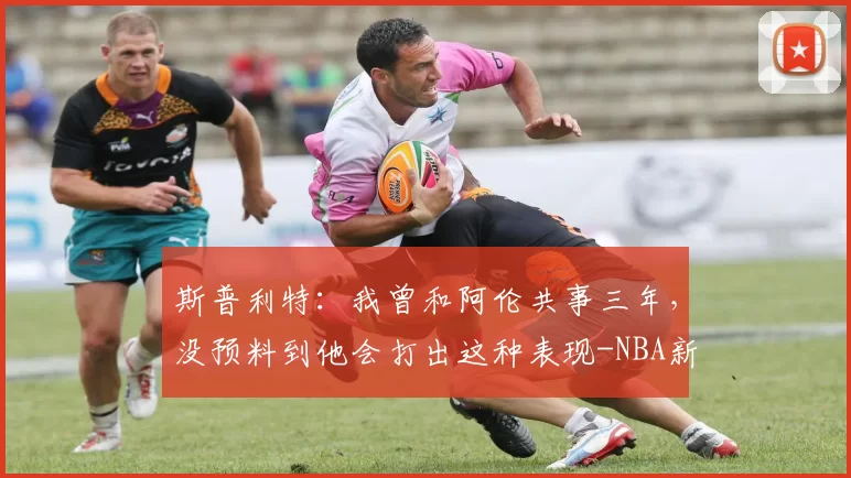 斯普利特：我曾和阿伦共事三年，没预料到他会打出这种表现-NBA新闻