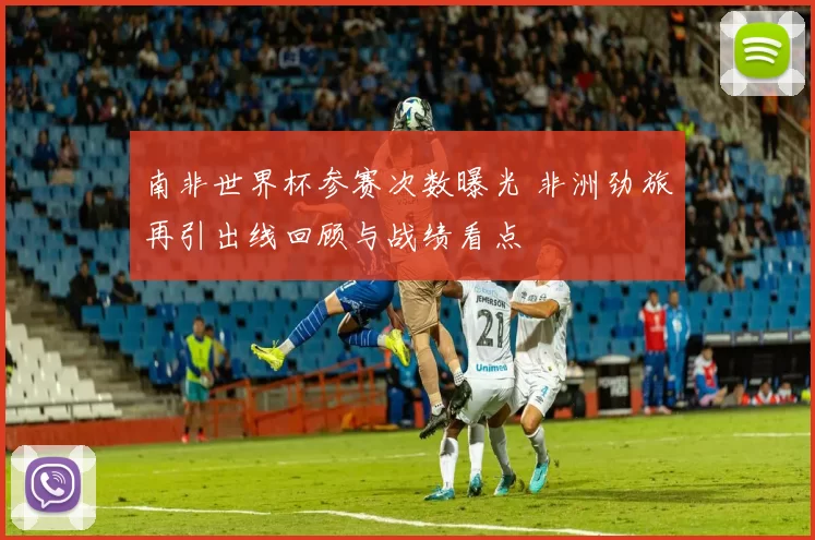 南非世界杯参赛次数曝光 非洲劲旅再引出线回顾与战绩看点