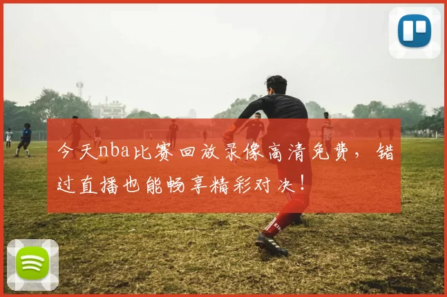 今天nba比赛回放录像高清免费，错过直播也能畅享精彩对决！