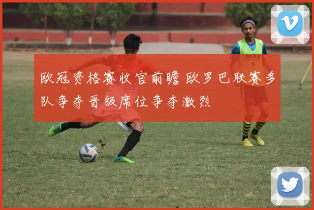 欧冠资格赛收官前瞻 欧罗巴联赛多队争夺晋级席位争夺激烈