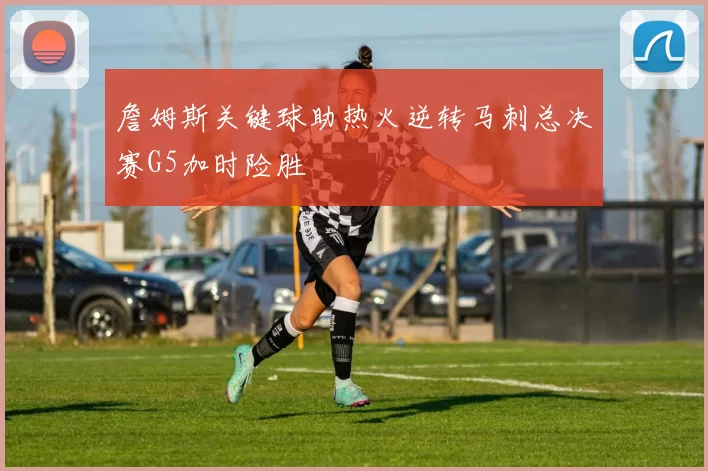 詹姆斯关键球助热火逆转马刺总决赛G5加时险胜