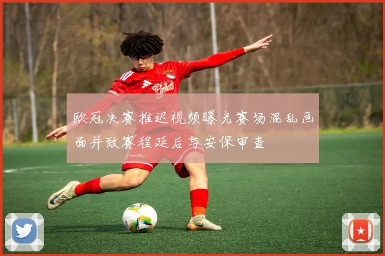 欧冠决赛推迟视频曝光赛场混乱画面并致赛程延后与安保审查