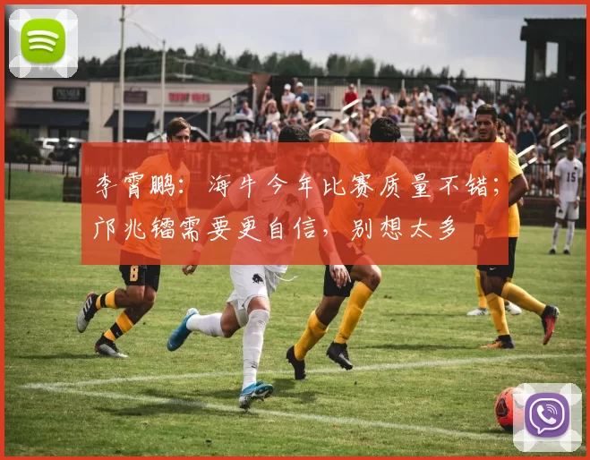 李霄鹏：海牛今年比赛质量不错；邝兆镭需要更自信，别想太多